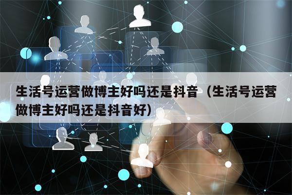 生活号运营做博主好吗还是抖音（生活号运营做博主好吗还是抖音好）