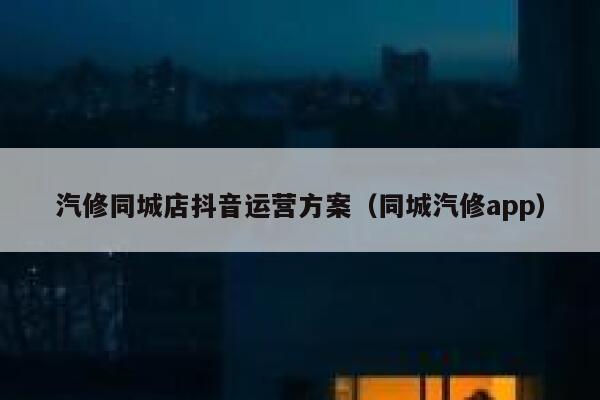汽修同城店抖音运营方案（同城汽修app）
