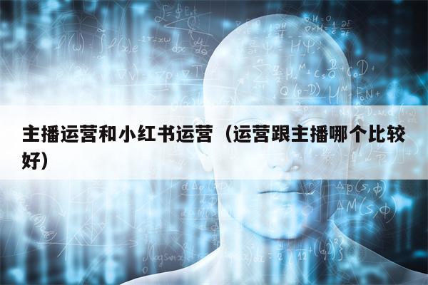 主播运营和小红书运营（运营跟主播哪个比较好）