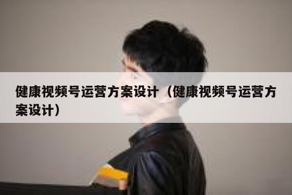 健康视频号运营方案设计（健康视频号运营方案设计）