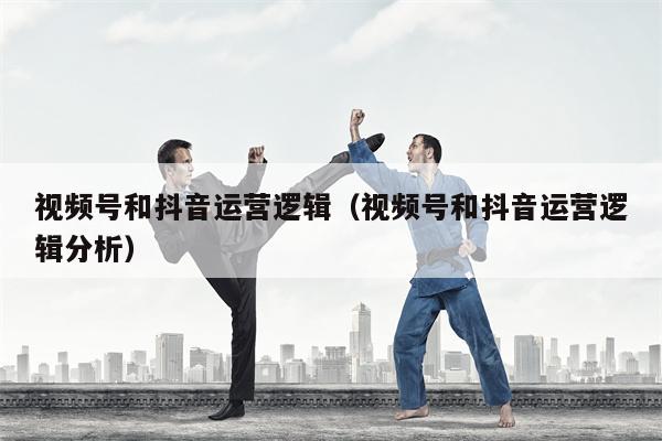 视频号和抖音运营逻辑（视频号和抖音运营逻辑分析）