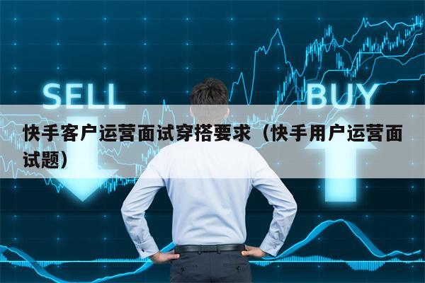 快手客户运营面试穿搭要求（快手用户运营面试题）