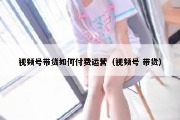 视频号带货如何付费运营（视频号 带货）