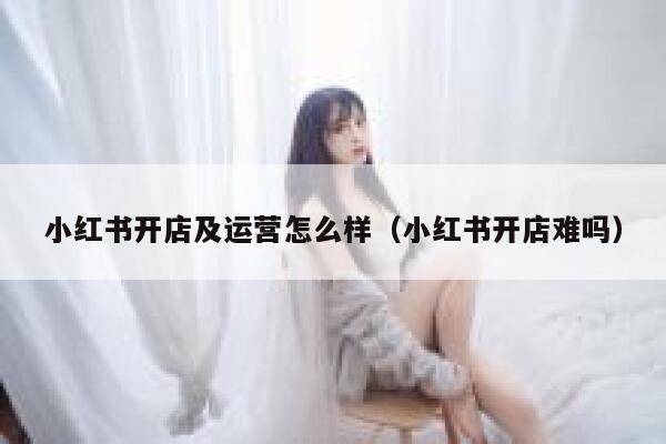 小红书开店及运营怎么样（小红书开店难吗）