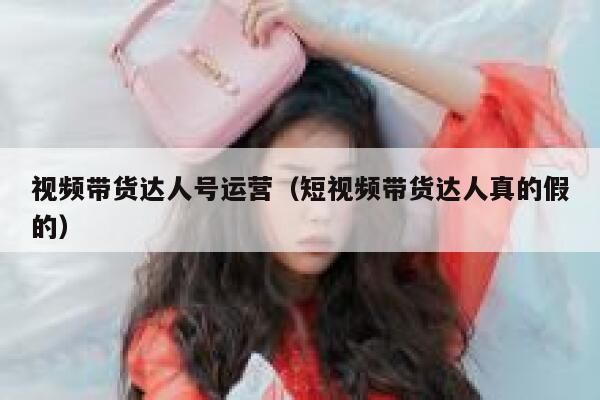 视频带货达人号运营（短视频带货达人真的假的）