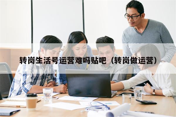 转岗生活号运营难吗贴吧（转岗做运营）