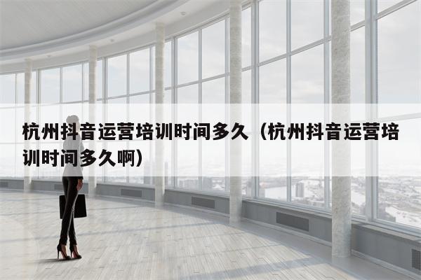 杭州抖音运营培训时间多久（杭州抖音运营培训时间多久啊）