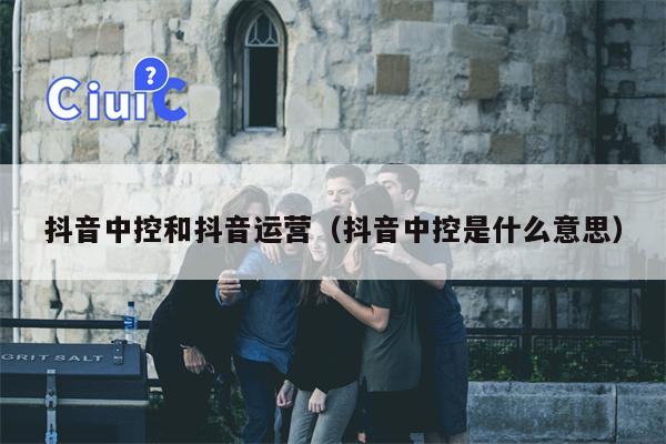 抖音中控和抖音运营（抖音中控是什么意思）