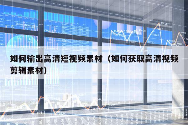 如何输出高清短视频素材（如何获取高清视频剪辑素材）
