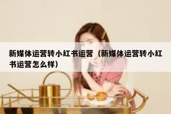 新媒体运营转小红书运营（新媒体运营转小红书运营怎么样）