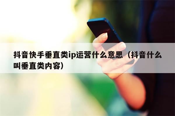 抖音快手垂直类ip运营什么意思（抖音什么叫垂直类内容）