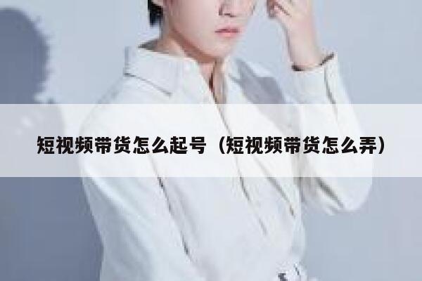 短视频带货怎么起号（短视频带货怎么弄）