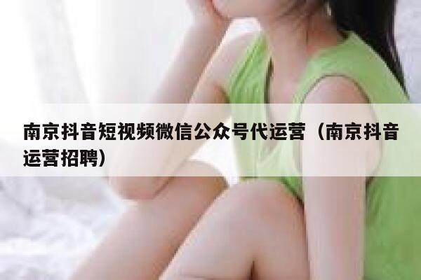 南京抖音短视频微信公众号代运营（南京抖音运营招聘）