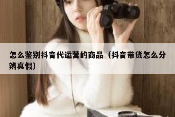 怎么鉴别抖音代运营的商品（抖音带货怎么分辨真假）