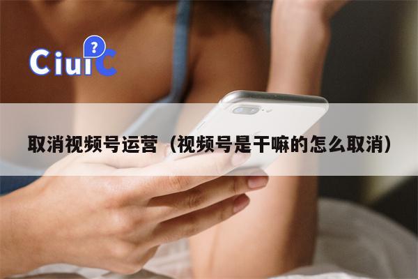 取消视频号运营（视频号是干嘛的怎么取消）