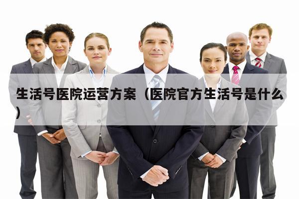 生活号医院运营方案（医院官方生活号是什么）