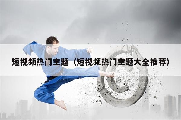 短视频热门主题（短视频热门主题大全推荐）