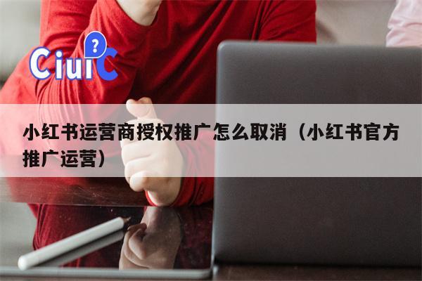 小红书运营商授权推广怎么取消（小红书官方推广运营）