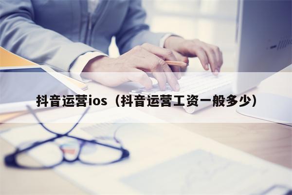 抖音运营ios（抖音运营工资一般多少）