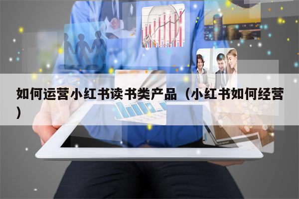 如何运营小红书读书类产品（小红书如何经营）