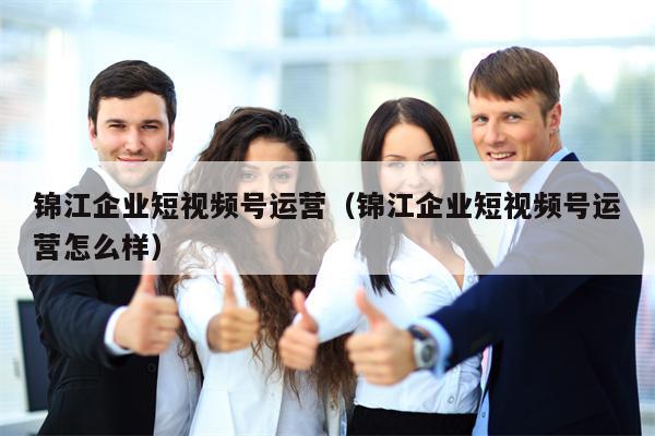 锦江企业短视频号运营（锦江企业短视频号运营怎么样）