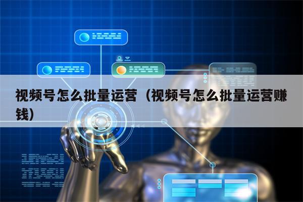 视频号怎么批量运营（视频号怎么批量运营赚钱）