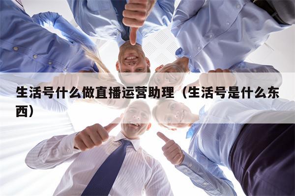 生活号什么做直播运营助理（生活号是什么东西）