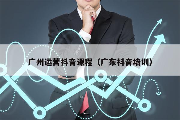 广州运营抖音课程（广东抖音培训）