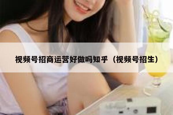 视频号招商运营好做吗知乎（视频号招生）