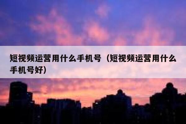 短视频运营用什么手机号（短视频运营用什么手机号好）