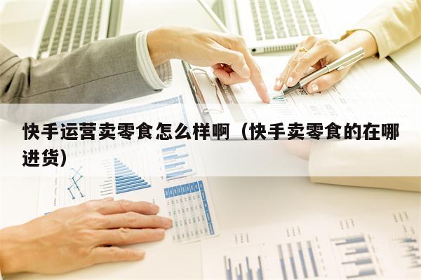 快手运营卖零食怎么样啊（快手卖零食的在哪进货）