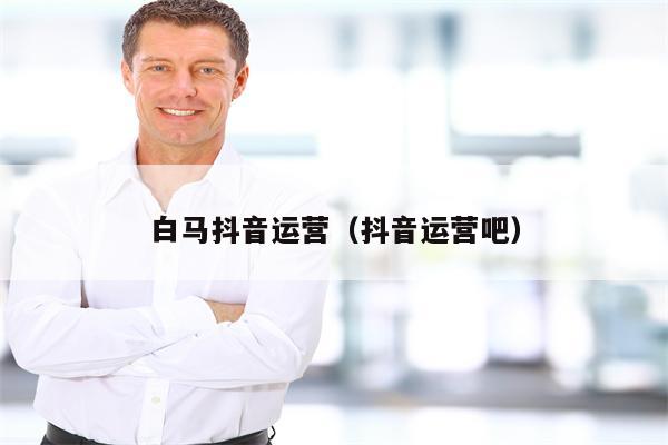 白马抖音运营（抖音运营吧）