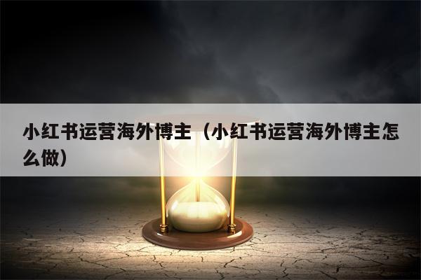 小红书运营海外博主（小红书运营海外博主怎么做）