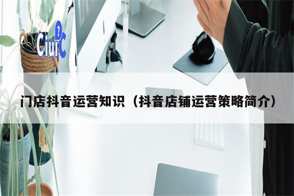 门店抖音运营知识（抖音店铺运营策略简介）