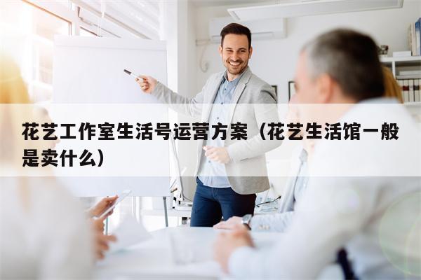 花艺工作室生活号运营方案（花艺生活馆一般是卖什么）