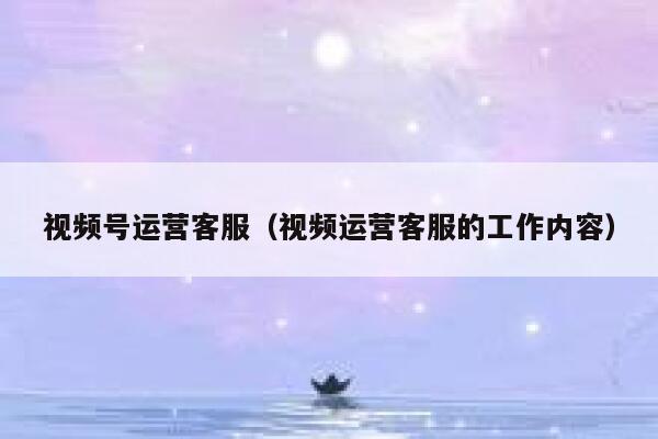 视频号运营客服（视频运营客服的工作内容）
