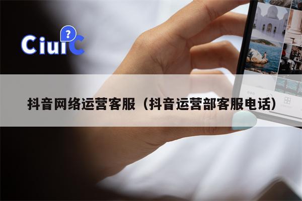 抖音网络运营客服（抖音运营部客服电话）
