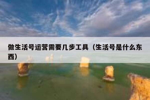 做生活号运营需要几步工具（生活号是什么东西）