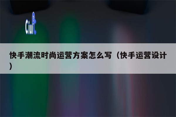 快手潮流时尚运营方案怎么写（快手运营设计）