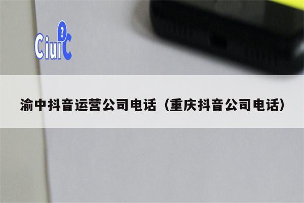 渝中抖音运营公司电话（重庆抖音公司电话）