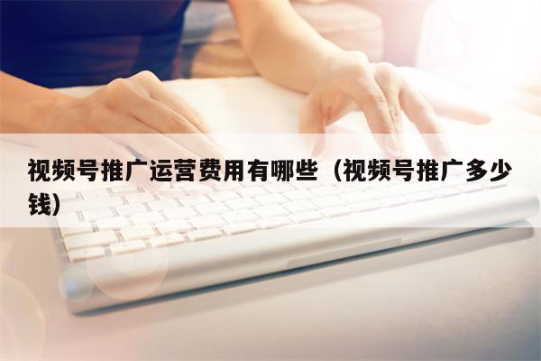 视频号推广运营费用有哪些（视频号推广多少钱）