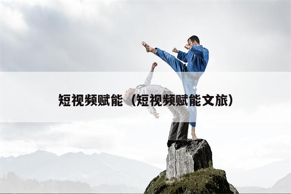 短视频赋能（短视频赋能文旅）