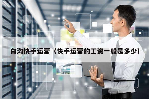 白沟快手运营（快手运营的工资一般是多少）