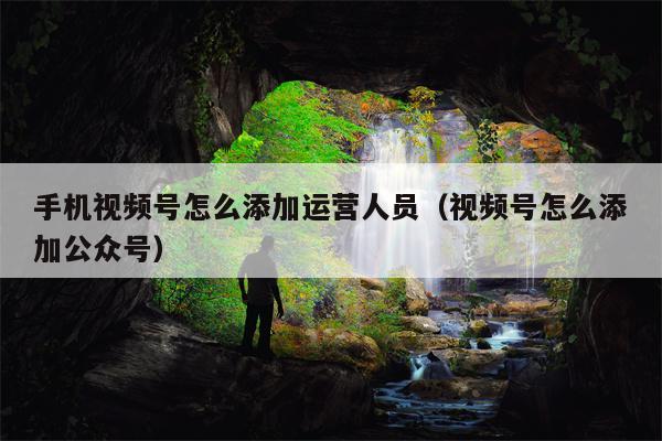 手机视频号怎么添加运营人员（视频号怎么添加公众号）