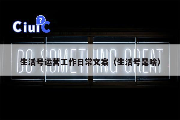 生活号运营工作日常文案（生活号是啥）