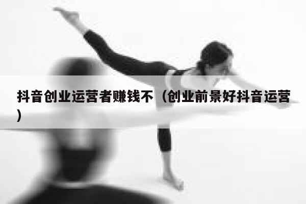 抖音创业运营者赚钱不（创业前景好抖音运营）