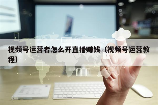 视频号运营者怎么开直播赚钱（视频号运营教程）