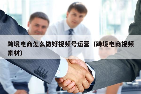 跨境电商怎么做好视频号运营（跨境电商视频素材）