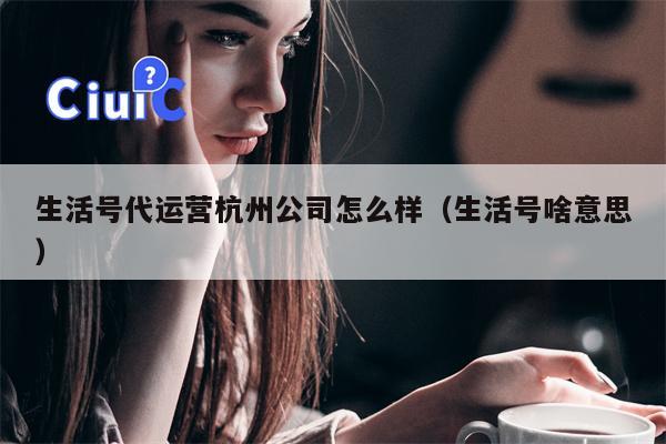 生活号代运营杭州公司怎么样（生活号啥意思）