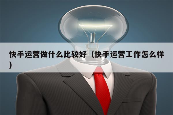 快手运营做什么比较好（快手运营工作怎么样）